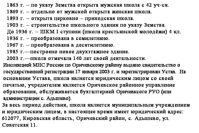 Подпись: 1863 г. – по указу Земства открыта мужская школа с 42 уч-ся.
1869 г. – отдельно от мужской открыта женская школа.
1893 г. – открыта церковно – приходская школа.
1903 г. – строительство школьного здания по указу Земства.
До 1936 г. – ШКМ I ступени (школа крестьянской молодёжи) 4 кл.
1936 г. – преобразована в семилетнюю.
1967 г. – преобразована в десятилетнюю.
1985 г.—построено новое двухэтажное здание.
2003 г.—школа отмечала 140 лет своей деятельности.
Инспекцией МНС России по Оричевскому району выдано свидетельство о государственной регистрации 17 января 2003 г. и зарегистрирован Устав.  На основании Устава, школа является юридическим лицом со своей печатью, учредителем является Оричевское районное управление образования, обслуживается бухгалтерией Оричевксого РУО (или администрации с. Адышево).
За весь период действия, школа является муниципальным учреждением и юридическим лицом, в настоящее время имеет юридический адрес: 612077, Кировская область, Оричевский район, с. Адышево, ул. Советская 11.
 

