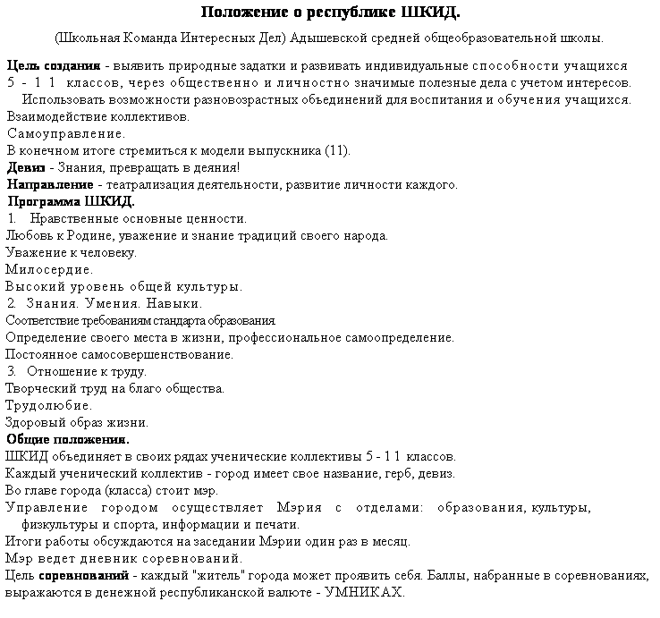 Подпись: Положение о республике ШКИД.
(Школьная Команда Интересных Дел) Адышевской средней общеобразовательной школы.
Цель создания - выявить природные задатки и развивать индивидуальные способности учащихся 5-11 классов, через общественно и личностно значимые полезные дела с учетом интересов.
Использовать возможности разновозрастных объединений для воспитания и обучения учащихся.
Взаимодействие коллективов.
Самоуправление.
В конечном итоге стремиться к модели выпускника (11).
Девиз - Знания, превращать в деяния!
Направление - театрализация деятельности, развитие личности каждого.
Программа ШКИД.
1.    Нравственные основные ценности.
Любовь к Родине, уважение и знание традиций своего народа.
Уважение к человеку.
Милосердие.
Высокий уровень общей культуры.
2.   Знания. Умения. Навыки.
Соответствие требованиям стандарта образования.
Определение своего места в жизни, профессиональное самоопределение.
Постоянное самосовершенствование.
3.   Отношение к труду.
Творческий труд на благо общества.
Трудолюбие.
Здоровый образ жизни.
Общие положения.
ШКИД объединяет в своих рядах ученические коллективы 5-11 классов.
Каждый ученический коллектив - город имеет свое название, герб, девиз.
Во главе города (класса) стоит мэр.
Управление   городом   осуществляет   Мэрия   с   отделами:   образования, культуры, физкультуры и спорта, информации и печати.
Итоги работы обсуждаются на заседании Мэрии один раз в месяц.
Мэр ведет дневник соревнований.
Цель соревнований - каждый "житель" города может проявить себя. Баллы, набранные в соревнованиях, выражаются в денежной республиканской валюте - УМНИКАХ.
